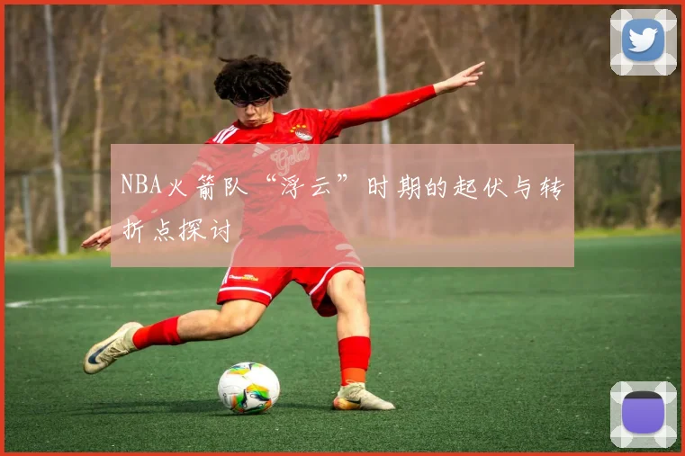 NBA火箭队“浮云”时期的起伏与转折点探讨