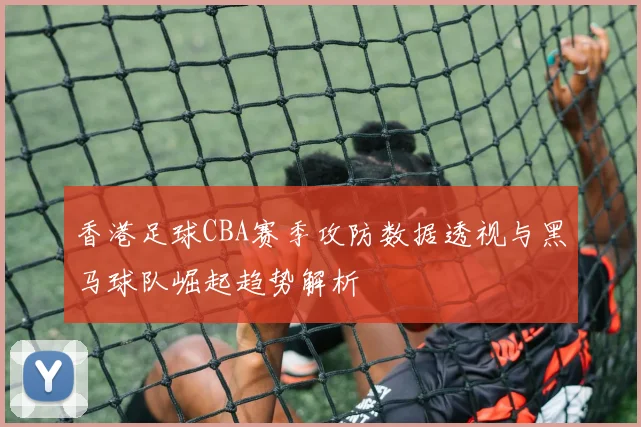 香港足球CBA赛季攻防数据透视与黑马球队崛起趋势解析