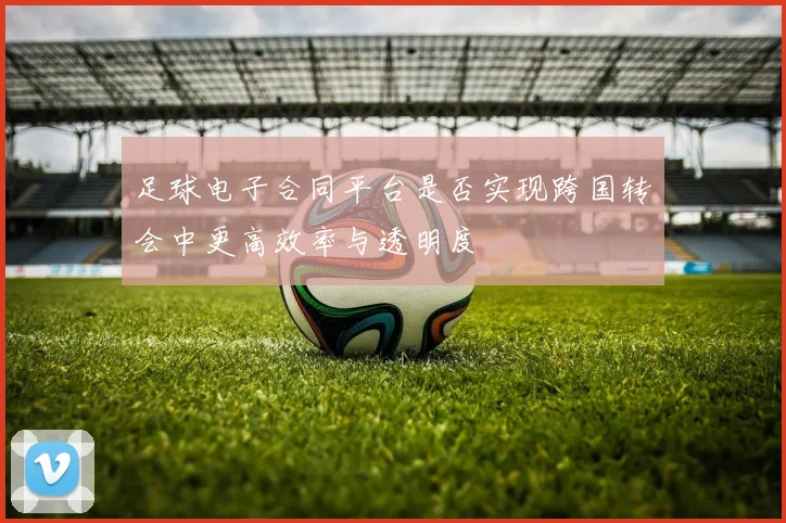 足球电子合同平台是否实现跨国转会中更高效率与透明度