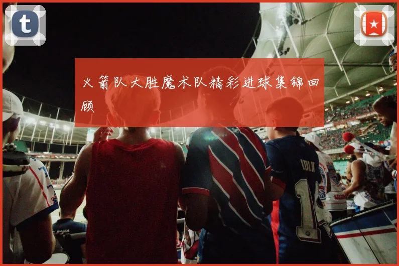 火箭队大胜魔术队精彩进球集锦回顾